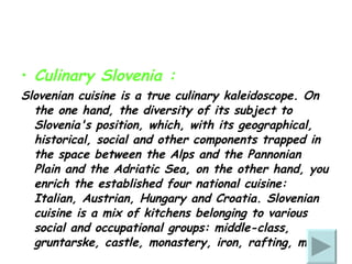Culinary Slovenia : Slovenian cuisine is a true culinary kaleidoscope. On the one hand, the diversity of its subject to Slovenia's position, which, with its geographical, historical, social and other components trapped in the space between the Alps and the Pannonian Plain and the Adriatic Sea, on the other hand, you enrich the established four national cuisine: Italian, Austrian, Hungary and Croatia. Slovenian cuisine is a mix of kitchens belonging to various social and occupational groups: middle-class, gruntarske, castle, monastery, iron, rafting, mine. 