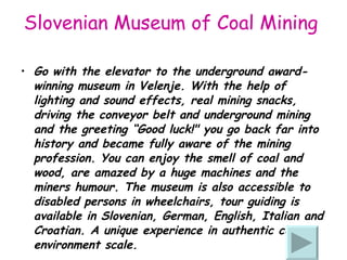 Slovenian Museum of Coal Mining   Go with the elevator to the underground award-winning museum in Velenje. With the help of lighting and sound effects, real mining snacks, driving the conveyor belt and underground mining and the greeting “Good luck!" you go back far into history and became fully aware of the mining profession. You can enjoy the smell of coal and wood, are amazed by a huge machines and the miners humo u r. The museum is also accessible to disabled persons in wheelchairs, tour guiding is available in Slovenian, German, English, Italian and Croatian. A unique experience in authentic cave environment scale. 