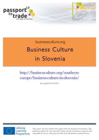  	
  	
  	
  	
  	
  |	
  1	
  

	
  

businessculture.org

Business Culture
in Slovenia
	
  

http://businessculture.org/southerneurope/business-culture-in-slovenia/
Content Template
Last updated: 02.10.2013

businessculture.org	
  

This project has been funded with support from the European Commission. This
Content	
  Slovenia	
  
publication reflects the view only of the author, and the Commission cannot be held
responsible for any use which may be made of the information contained therein.

 