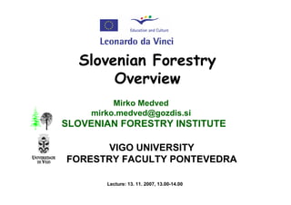 Slovenian Forestry
       Overview
          Mirko Medved
     mirko.medved@gozdis.si
SLOVENIAN FORESTRY INSTITUTE

       VIGO UNIVERSITY
FORESTRY FACULTY PONTEVEDRA

        Lecture: 13. 11. 2007, 13.00-14.00