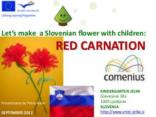 Let‘s make a Slovenian flower with children:
                              RED CARNATION


                                    KINDERGARTEN JELKA
                                    Glavarjeva 18a
Presentation by Petra Kočar         1000 Ljubljana
                                    SLOVENIA
SEPTEMBER 2012                      http://www.vrtec-jelka.si
 