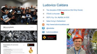 ■ http://www.ludovicocaldara.net
■ @ludodba
■ ludovicocaldara
■ Two decades of DBA experience (Not Only Oracle)
■ ITOUG co-founder
■ OCP (11g, 12c, MySQL) & OCE
■ Italian living in Switzerland
Ludovico Caldara
 