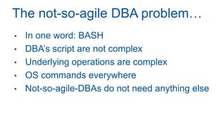 The not-so-agile DBA problem…
• In one word: BASH
• DBA’s script are not complex
• Underlying operations are complex
• OS commands everywhere
• Not-so-agile-DBAs do not need anything else
 