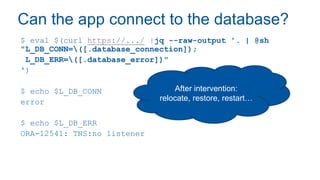 Can the app connect to the database?
$ eval $(curl https://.../ |jq --raw-output '. | @sh
"L_DB_CONN=([.database_connection]);
L_DB_ERR=([.database_error])"
')
$ echo $L_DB_CONN
error
$ echo $L_DB_ERR
ORA-12541: TNS:no listener
After intervention:
relocate, restore, restart…
 