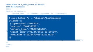 GRANT SELECT ON v_$rman_status TO dbarest;
CONN dbarest/dbarest
BEGIN
ORDS.DEFINE_TEMPLATE(
p_module_name => 'dbarest', p_pattern => 'lastbackup/',
p_priority => 0, p_etag_type => 'HASH');
ORDS.DEFINE_HANDLER(
p_module_name => 'dbarest', p_pattern => 'lastbackup/',
p_method => 'GET', p_source_type => 'json/query',
p_items_per_page => 0, p_mimes_allowed => '',
p_source =>
‘SELECT operation, status, object_type,
TO_CHAR(start_time, ''YYYY/MM/DD:HH24:MI:SS'') as start_time,
TO_CHAR(end_time, ''YYYY/MM/DD:HH24:MI:SS'') as end_time
FROM sys.v_$rman_status WHERE start_time=(
SELECT MAX(start_time) FROM sys.v_$rman_status WHERE operation = ''BACKUP'')'
);
COMMIT;
END;
$ curl https://.../dbarest/lastbackup/
{"items":[
{"operation":"BACKUP",
"status":"COMPLETED",
"object_type":"ARCHIVELOG",
"start_time":"03/24/2019:12:29:30",
"end_time":"03/24/2019:12:33:20"}
]}
 