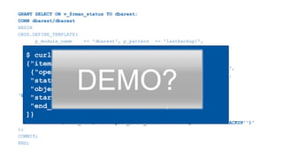 GRANT SELECT ON v_$rman_status TO dbarest;
CONN dbarest/dbarest
BEGIN
ORDS.DEFINE_TEMPLATE(
p_module_name => 'dbarest', p_pattern => 'lastbackup/',
p_priority => 0, p_etag_type => 'HASH');
ORDS.DEFINE_HANDLER(
p_module_name => 'dbarest', p_pattern => 'lastbackup/',
p_method => 'GET', p_source_type => 'json/query',
p_items_per_page => 0, p_mimes_allowed => '',
p_source =>
‘SELECT operation, status, object_type,
TO_CHAR(start_time, ''YYYY/MM/DD:HH24:MI:SS'') as start_time,
TO_CHAR(end_time, ''YYYY/MM/DD:HH24:MI:SS'') as end_time
FROM sys.v_$rman_status WHERE start_time=(
SELECT MAX(start_time) FROM sys.v_$rman_status WHERE operation = ''BACKUP'')'
);
COMMIT;
END;
$ curl https://.../dbarest/lastbackup/
{"items":[
{"operation":"BACKUP",
"status":"COMPLETED",
"object_type":"ARCHIVELOG",
"start_time":"03/24/2019:12:29:30",
"end_time":"03/24/2019:12:33:20"}
]}
DEMO?
 