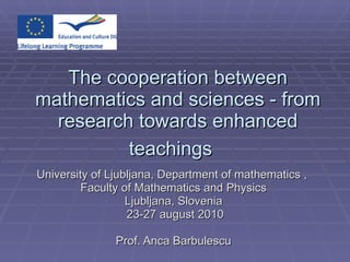The cooperation between mathematics and sciences - from research towards enhanced teachings   University of Ljubljana, Department of mathematics ,  Faculty of Mathematics and Physics Ljubljana, Slovenia 23-27 august 2010 Prof. Anca Barbulescu 