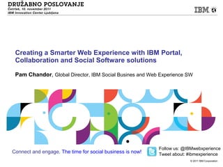 Creating a Smarter Web Experience with IBM Portal,
 Collaboration and Social Software solutions

 Pam Chandor, Global Director, IBM Social Busines and Web Experience SW




                                                           Follow us: @IBMwebxperience
Connect and engage. The time for social business is now!   Tweet about: #ibmexperience
                                                                        © 2011 IBM Corporation
 