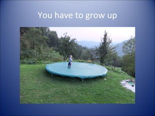 You have to grow up
 
