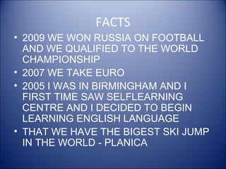 FACTS
• 2009 WE WON RUSSIA ON FOOTBALL
AND WE QUALIFIED TO THE WORLD
CHAMPIONSHIP
• 2007 WE TAKE EURO
• 2005 I WAS IN BIRMINGHAM AND I
FIRST TIME SAW SELFLEARNING
CENTRE AND I DECIDED TO BEGIN
LEARNING ENGLISH LANGUAGE
• THAT WE HAVE THE BIGEST SKI JUMP
IN THE WORLD - PLANICA
 