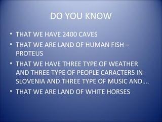 DO YOU KNOW
• THAT WE HAVE 2400 CAVES
• THAT WE ARE LAND OF HUMAN FISH –
PROTEUS
• THAT WE HAVE THREE TYPE OF WEATHER
AND THREE TYPE OF PEOPLE CARACTERS IN
SLOVENIA AND THREE TYPE OF MUSIC AND….
• THAT WE ARE LAND OF WHITE HORSES
 