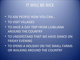 IT WILL BE NICE
• TO ASK PEOPLE HOW YOU CAN…
• TO VISIT VILLAGES
• TO HAVE A DAY TRIP FROM LJUBLJANA
AROUND THE COUNTRY
• TO UNDERSTAND THAT WE HAVE DANCE ON
FRIDAY EVENING
• TO SPEND A HOLIDAY ON THE SMALL FARMS
OR WALKING AROUND THE COUNTRY
 