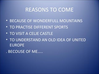 REASONS TO COME
• BECAUSE OF WONDERFULL MOUNTAINS
• TO PRACTISE DIFFERENT SPORTS
• TO VISIT A CELJE CASTLE
• TO UNDERSTAND AN OLD IDEA OF UNITED
EUROPE
. BECOUSE OF ME…..
 