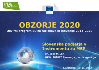 Slovenska podjetja v
Instrumentu za MSP
OBZORJE 2020
Okvirni program EU za raziskave in inovacije 2014-2020
dr. Igor MILEK
NKO, SPIRIT Slovenija, javna agencija
Ljubljana, 19.11.2014
 