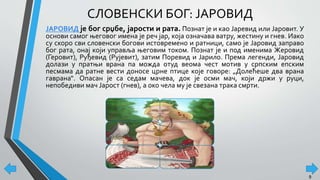 СЛОВЕНСКИ БОГ: ЈАРОВИД
ЈАРОВИД је бог срџбе, јарости и рата. Познат је и као Јаревид или Јаровит. У
основи самог његовог имена је реч јар, која означава ватру, жестину и гнев. Иако
су скоро сви словенски богови истовремено и ратници, само је Јаровид заправо
бог рата, онај који управља његовим током. Познат је и под именима Жеровид
(Геровит), Руђевид (Рујевит), затим Поревид и Јарило. Према легенди, Јаровид
долази у пратњи врана па можда отуд веома чест мотив у српским епским
песмама да ратне вести доносе црне птице које говоре: „Долећеше два врана
гаврана“. Опасан је са седам мачева, док је осми мач, који држи у руци,
непобедиви мач Јарост (гнев), а око чела му је свезана трака смрти.
9
 