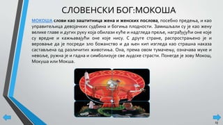СЛОВЕНСКИ БОГ:МОКОША
МОКОША слови као заштитница жена и женских послова, посебно предења, и као
управитељица девојачких судбина и богиња плодности. Замишљали су је као жену
велике главе и дугих руку која обилази куће и надгледа преље, награђујући оне које
су вредне и кажњавајући оне које нису. С друге стране, распрострањено је и
веровање да је посреди зло божанство и да њен кип изгледа као страшна наказа
састављена од различитих животиња. Она, према овом тумачењу, означава муке и
невоље, ружна је и гадна и симболизује све људске страсти. Понегде је зову Мокош,
Мокуша или Мокша.
13
 