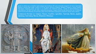 Данас се сматра да су Словени група народа која почетком XXI века насељава тридесет пет посто територије
Европе и велики део Азије, и дели се на три групе: Источне Словене, Западне Словене и Јужне Словене.
Најстарији словенски језик, од којег су се развили сви словенски језици, назива се протословенски или
прасловенски. Реч БОГ постоји у свим словенским језицима, а идеја о више богова присутна је чак и у Библији.
Саме почетке многобоштва, по многима, представља обожавање природних елемената, ватре, воде и земље.
Словенски богови су: Сварог, Перун, Стрибог, Црнобог, Триглав, Велес, Дајбог,
Јаровид, Световид, Весна, Морана и Мокоша.
 