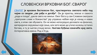 СЛОВЕНСКИ ВРХОВНИ БОГ: СВАРОГ
СВАРОГ је врховни бестелесни бог, прастворитељ светлога неба под
чијим се сводом „све рађа и догађа“. Он је праотац земље и свакога
„рода и плода“, дакле свега на земљи. Овог бога су сви Словени сматрали
„препуним славе и божанства“ јер управља небом које је изнад и изван
свега, а ипак све обухвата. Он не може непосредно деловати на физичко,
материјално окружење које сања, али зато може да утиче на вољу осталих
богова, и ту је његов утицај велик. Његово буђење означиће крај света.
Алтернативна имена: Род и Усуд.
 