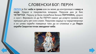 СЛОВЕНСКИ БОГ: ПЕРУН
ПЕРУН је бог неба и грома али он може да контролише и кишу и
олује. Уједно и покровитељ владара. Перунов дан је био
ЧЕТВРТАК. Перуну је била посвећена биљка ПЕРУНИКА, уједно
и храст. Веровало се да ће ПЕРУН сваког да усмрти громом ако
прекрши дату реч или слаже. Перунови задаци су најодговорнији
и он улива највеће поверење тако да се спомиње и да Перун
окреће Сварогов точак звезданог неба.
 