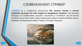 СЛОВЕНСКИ БОГ: СТРИБОГ
СТРИБОГ је у словенској митологији бог речних токова и потока
набујалих од кише, бог свих водених и ваздушних струјања. Сви ветрови
сматрају се Стрибоговим унуцима. Најчешће је спомињан код Источних
Словена, он је и бог зиме, леда и мраза који доноси хладне ветрове, буре и
невреме. Алтернативна имена: Подага, Погода, Поџвижд.
 