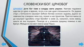 СЛОВЕНСКИ БОГ: ЦРНОБОГ
ЦРНОБОГ јесте бог таме и владар света умрлих. Његово подземно
царство је црно и мрачно, па је и он сам црне спољашњости. Он једини
стоји у потпуности насупрот моћних богова склоних људима, једини он
човечанству отворено чини зло, познат и као Црноглав. Претпоставља се
да насупрот Црнобогу стоји Белобог о коме се, нажалост, осим имена,
ништа не зна поуздано. Понегде се у усменом предању помиње и као
Бјелун. Можда се иза овог имена крије Перун.
 