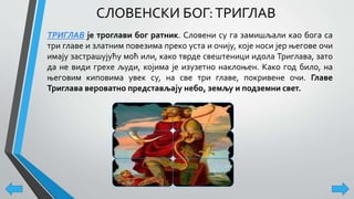 СЛОВЕНСКИ БОГ:ТРИГЛАВ
ТРИГЛАВ је троглави бог ратник. Словени су га замишљали као бога са
три главе и златним повезима преко уста и очију, које носи јер његове очи
имају застрашујућу моћ или, како тврде свештеници идола Триглава, зато
да не види грехе људи, којима је изузетно наклоњен. Како год било, на
његовим киповима увек су, на све три главе, покривене очи. Главе
Триглава вероватно представљају небо, земљу и подземни свет.
 