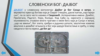 СЛОВЕНСКИ БОГ: ДАЈБОГ
ДАЈБОГ у словенској митологији Дајбог је бог Сунца и ватре, и
вероватно први од богова које је Сварог створио, дакле његов „најстарији
син“, па се зато често назива и Сварожић. Алтернативна имена: Дажбог,
Припегало, Радгост, Хорз, Коледо. Код Срба су, нарочито у народној
књижевности, очувани многи трагови о овом богу који је Сунце и ватра,
„цар на земљи“, бог злата, сребра и рудника уопште, заштитник ковачке
вештине и домаћег огњишта и бог који дарује благостање и срећу, о чему
сведочи и честа изрека „да бог да“.
 