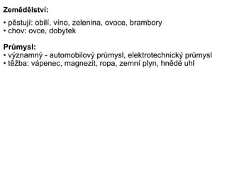 Zemědělství: •  pěstují: obilí, víno, zelenina, ovoce, brambory •  chov: ovce, dobytek   Průmysl: •  významný - automobilový průmysl, elektrotechnický průmysl •  těžba: vápenec, magnezit, ropa, zemní plyn, hnědé uhl 