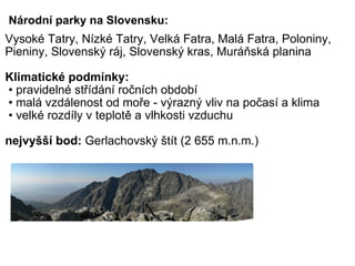 Národní parky na Slovensku: Vysoké Tatry, Nízké Tatry, Velká Fatra, Malá Fatra, Poloniny, Pieniny, Slovenský ráj, Slovenský kras, Muráňská planina   Klimatické podmínky:  • pravidelné střídání ročních období  • malá vzdálenost od moře - výrazný vliv na počasí a klima  • velké rozdíly v teplotě a vlhkosti vzduchu   nejvyšší bod:  Gerlachovský štít (2 655 m.n.m.)   