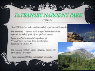 TANAP je jeden z deviatich národných parkov na Slovensku.
(TANAP)
Bol založený 1. januára 1949 a o päť rokov neskôr sa
vytvoril národný park aj na poľskej strane.
Spolu s poľským národným parkom sú
Vysoké Tatry od roku 1993 Biosferickou
rezerváciou UNESCO.
Má rozlohu 738 km² a jeho ochranné pásmo 307
km², spolu 1 045 km²
Park obsahuje 600 km turistických chodníkov
 