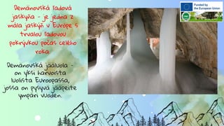 Demänovská ľadová
jaskyňa - je jedna z
mála jaskýň v Európe s
trvalou ľadovou
pokrývkou počas celého
roka.
Demänovská jääluola -
on yksi harvoista
luolista Euroopassa,
jossa on pysyvä jääpeite
ympäri vuoden.
 