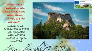Oravský hrad -
vybudovaný ako
orlie hniezdo nad
riekou Orava,
má viac ako 150
miestností.
Oravan linna -
kotkanpesänä Orava
joki yläpuolelle
rakennetussa
linnassa on yli 150
huonetta.
 