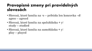 Pravopisné zmeny pri pravidelných
slovesách
• Slovesá, ktoré končia na -e – pribúda len koncovka –d:
agree – agreed
• Slovesá, ktoré končia na spoluhláska + y:
study – studied
• Slovesá, ktoré končia na samohláska + y:
play – played