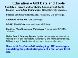 Available Hazard Vulnerability Assessment Tools Education – GIS Data and Tools Erosion Hazard Area Designation:   Regulatory GIS coverage.  Coastal Sand Dune Boundaries:  Regulatory GIS coverage.  Shoreline Structures:   GIS coverage LIDAR:  2004 NOAA data available.  GIS data. Digitized Flood Insurance Rate Maps:  “homemade” DFIRMs. GIS data. Maine Beach Scoring System:  guidance/management/decision-making tool to assess hazard vulnerability and management need.  GIS coverage (Historic shorelines, short term erosion, etc.) Sea Level Rise/Inundation Mapping:  GIS coverages simulating the potential impacts of 2 feet of sea level rise. 