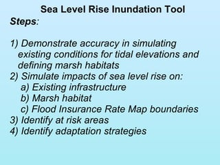Sea Level Rise Inundation Tool Steps : 1) Demonstrate accuracy in simulating existing conditions for tidal elevations and defining marsh habitats 2) Simulate impacts of sea level rise on: a) Existing infrastructure b) Marsh habitat c) Flood Insurance Rate Map boundaries 3) Identify at risk areas 4) Identify adaptation strategies 