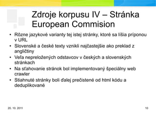 20. 10. 2011 10
Zdroje korpusu IV – Stránka
European Commision
● Rôzne jazykové varianty tej istej stránky, ktoré sa líšia príponou
v URL
● Slovenské a české texty vznikli najčastejšie ako preklad z
angličtiny
● Veľa nepreložených odstavcov v českých a slovenských
stránkach
● Na sťahovanie stránok bol implementovaný špeciálny web
crawler
● Stiahnuté stránky boli ďalej prečistené od html kódu a
deduplikované
 