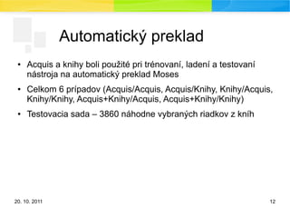 20. 10. 2011 12
Automatický preklad
● Acquis a knihy boli použité pri trénovaní, ladení a testovaní
nástroja na automatický preklad Moses
● Celkom 6 prípadov (Acquis/Acquis, Acquis/Knihy, Knihy/Acquis,
Knihy/Knihy, Acquis+Knihy/Acquis, Acquis+Knihy/Knihy)
● Testovacia sada – 3860 náhodne vybraných riadkov z kníh
 