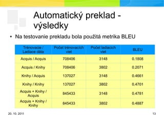 20. 10. 2011 13
Automatický preklad -
výsledky
● Na testovanie prekladu bola použitá metrika BLEU
Trénovacie /
Ladiace dáta
Počet trénovacích
viet
Počet ladiacich
viet
BLEU
Acquis / Acquis 708406 3148 0.1808
Acquis / Knihy 708406 3802 0.2071
Knihy / Acquis 137027 3148 0.4661
Knihy / Knihy 137027 3802 0.4701
Acquis + Knihy /
Acquis
845433 3148 0.4781
Acquis + Knihy /
Knihy
845433 3802 0.4887
 