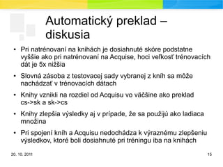 20. 10. 2011 15
Automatický preklad –
diskusia
● Pri natrénovaní na knihách je dosiahnuté skóre podstatne
vyššie ako pri natrénovaní na Acquise, hoci veľkosť trénovacích
dát je 5x nižšia
● Slovná zásoba z testovacej sady vybranej z kníh sa môže
nachádzať v trénovacích dátach
● Knihy vznikli na rozdiel od Acquisu vo väčšine ako preklad
cs->sk a sk->cs
● Knihy zlepšia výsledky aj v prípade, že sa použijú ako ladiaca
množina
● Pri spojení kníh a Acquisu nedochádza k výraznému zlepšeniu
výsledkov, ktoré boli dosiahnuté pri tréningu iba na knihách
 