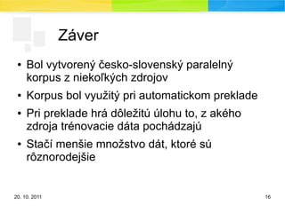 20. 10. 2011 16
Záver
● Bol vytvorený česko-slovenský paralelný
korpus z niekoľkých zdrojov
● Korpus bol využitý pri automatickom preklade
● Pri preklade hrá dôležitú úlohu to, z akého
zdroja trénovacie dáta pochádzajú
● Stačí menšie množstvo dát, ktoré sú
rôznorodejšie
 