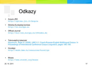 20. 10. 2011 17
Odkazy
● Acquis JRC
http://optima.jrc.it/Acquis
● Stránka Európskej komisie
http://ec.europa.eu
● Official Journal
http://eur­lex.europa.eu/JOIndex.do
● Trénovateľný tokenizér
Klyueva N., Bojar O. (2008). UMC 0.1: Czech-Russian-English Multilingual Corpus. In
Proceedings of International Conference Corpus Linguistics, pages 188–195.
● Hunalign
http://mokk.bme.hu/resources/hunalign
● Moses
http://www.statmt.org/moses
 