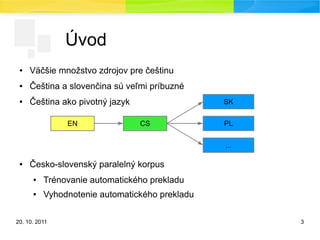 20. 10. 2011 3
Úvod
● Väčšie množstvo zdrojov pre češtinu
● Čeština a slovenčina sú veľmi príbuzné
● Čeština ako pivotný jazyk
● Česko-slovenský paralelný korpus
● Trénovanie automatického prekladu
● Vyhodnotenie automatického prekladu
CS
SK
EN PL
...
 