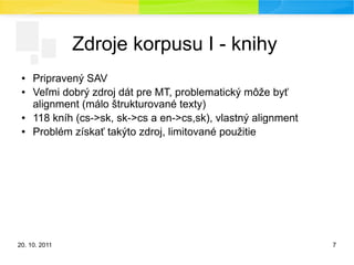 20. 10. 2011 7
Zdroje korpusu I - knihy
● Pripravený SAV
● Veľmi dobrý zdroj dát pre MT, problematický môže byť
alignment (málo štrukturované texty)
● 118 kníh (cs->sk, sk->cs a en->cs,sk), vlastný alignment
● Problém získať takýto zdroj, limitované použitie
 
