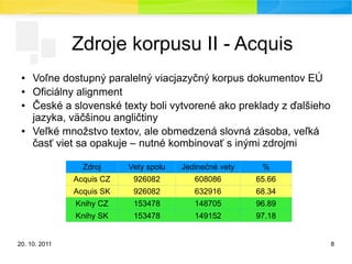 20. 10. 2011 8
Zdroje korpusu II - Acquis
● Voľne dostupný paralelný viacjazyčný korpus dokumentov EÚ
● Oficiálny alignment
● České a slovenské texty boli vytvorené ako preklady z ďalšieho
jazyka, väčšinou angličtiny
● Veľké množstvo textov, ale obmedzená slovná zásoba, veľká
časť viet sa opakuje – nutné kombinovať s inými zdrojmi
Zdroj Vety spolu Jedinečné vety %
Acquis CZ 926082 608086 65.66
Acquis SK 926082 632916 68.34
Knihy CZ 153478 148705 96.89
Knihy SK 153478 149152 97.18
 