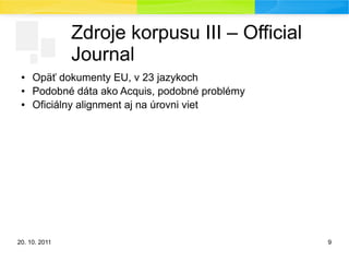 20. 10. 2011 9
Zdroje korpusu III – Official
Journal
● Opäť dokumenty EU, v 23 jazykoch
● Podobné dáta ako Acquis, podobné problémy
● Oficiálny alignment aj na úrovni viet
 