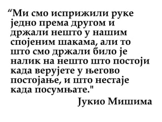“Ми смо исприжили руке
једно према другом и
држали нешто у нашим
спојеним шакама, али то
што смо држали било је
налик на нешто што постоји
када верујете у његово
постојање, и што нестаје
када посумњате."
Јукио Мишима
 