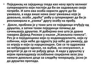 • Појединац на заједницу гледа као неку врсту великог
супермаркета који постоји да би он задовољио своје
потребе. И зато ова особа користи друге да би
уживала, а када више нема оног уживања које је
довољно, особа „враћа“ робу у супермаркет да би је
рекламирала и „узима“ другу особу на пробу.
• Дакле, проблем је у томе што се појединци отуђују од
друштва, а затим такви појединци почињу да
сачињавају друштво. И добијамо оно што је давно
говорио Дејвид Рисман у књизи „Усамљена гомила“.
Реч је о појединцима који су индивидуалисти, који су
себични, који неће да одрасту јер хоће да уживају, да
се играју и који су нарцисоидни. Све се то одражава
на међуљудске односе, на љубав, на сексуалност, а
резултат је да се не рађају деца. А када у друштву у
којем превладавају ослабљене социјалне везе још
немате довољно деце за следећу генерацију, јасно је
да друштво пропада.
 
