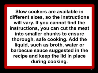 Slow cookers are available in
different sizes, so the instructions
will vary. If you cannot find the
instructions, you can cut the meat
into smaller chunks to ensure
thorough, safe cooking. Add the
liquid, such as broth, water or
barbecue sauce suggested in the
recipe and keep the lid in place
during cooking.
35

 