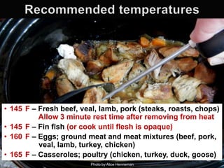 • 145 F – Fresh beef, veal, lamb, pork (steaks, roasts, chops)
Allow 3 minute rest time after removing from heat
• 145 F – Fin fish (or cook until flesh is opaque)
• 160 F – Eggs; ground meat and meat mixtures (beef, pork,
veal, lamb, turkey, chicken)
• 165 F – Casseroles; poultry (chicken, turkey, duck, goose)
40
Photo by Alice Henneman

 