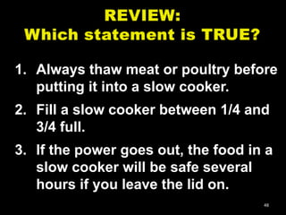 1. Always thaw meat or poultry before
putting it into a slow cooker.
2. Fill a slow cooker between 1/4 and
3/4 full.
3. If the power goes out, the food in a
slow cooker will be safe several
hours if you leave the lid on.
48

 